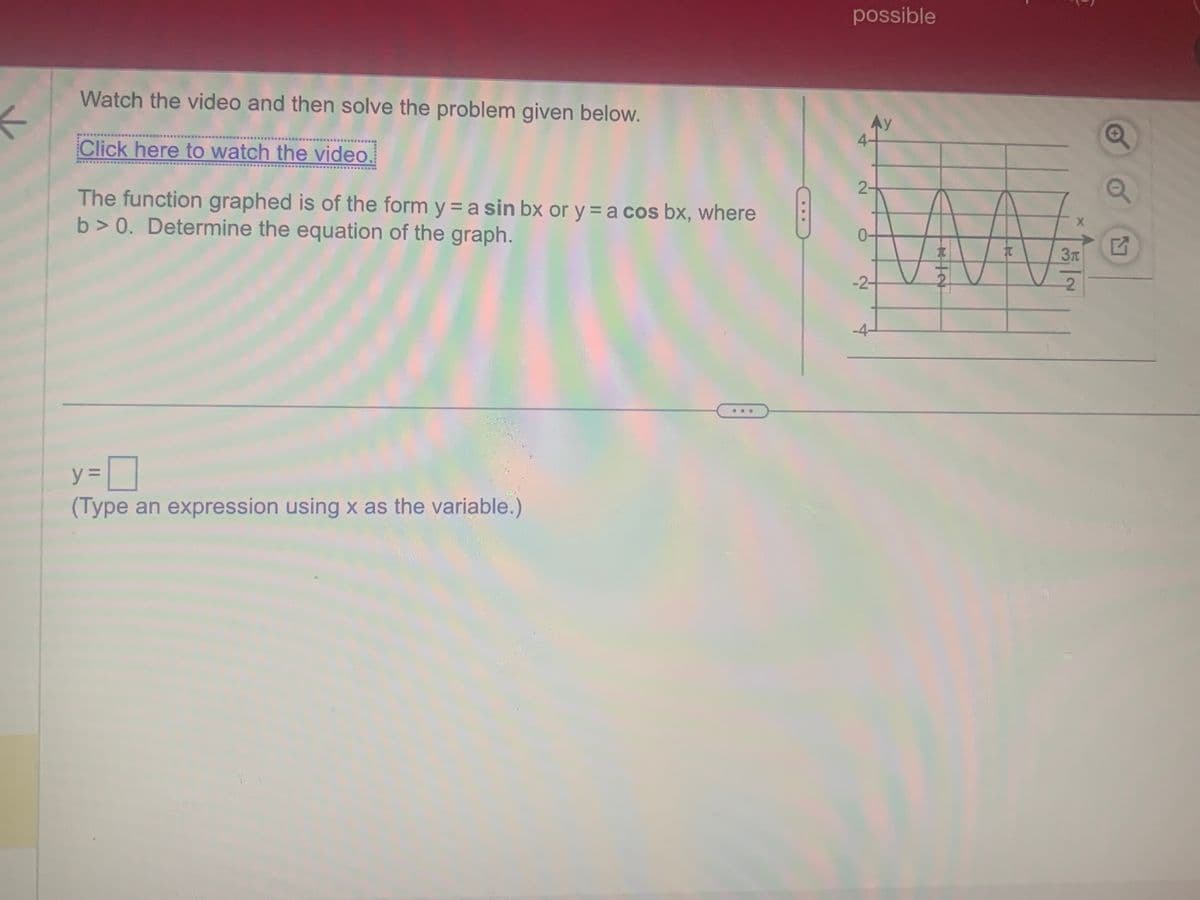 ←
Watch the video and then solve the problem given below.
Click here to watch the video.
The function graphed is of the form y = a sin bx or y = a cos bx, where
b> 0. Determine the equation of the graph.
y=0
(Type an expression using x as the variable.)
***
possible
Ay
4-
2
-2-
-4-
RIN
T
X
Зл
|
2
Q
Q
Q