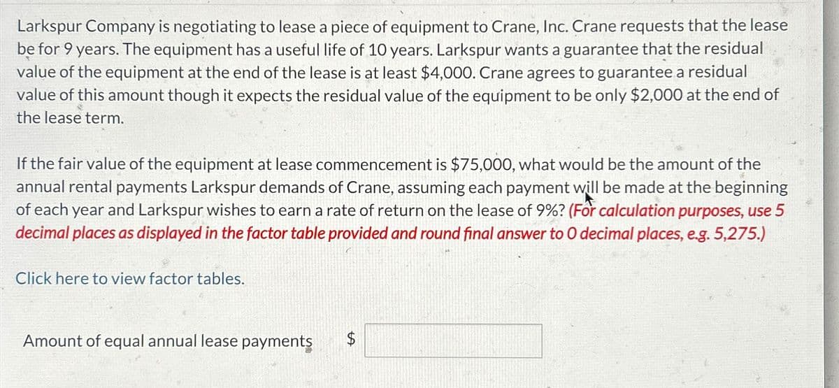 Larkspur Company is negotiating to lease a piece of equipment to Crane, Inc. Crane requests that the lease
be for 9 years. The equipment has a useful life of 10 years. Larkspur wants a guarantee that the residual
value of the equipment at the end of the lease is at least $4,000. Crane agrees to guarantee a residual
value of this amount though it expects the residual value of the equipment to be only $2,000 at the end of
the lease term.
If the fair value of the equipment at lease commencement is $75,000, what would be the amount of the
annual rental payments Larkspur demands of Crane, assuming each payment will be made at the beginning
of each year and Larkspur wishes to earn a rate of return on the lease of 9%? (For calculation purposes, use 5
decimal places as displayed in the factor table provided and round final answer to O decimal places, e.g. 5,275.)
Click here to view factor tables.
Amount of equal annual lease payments
SA