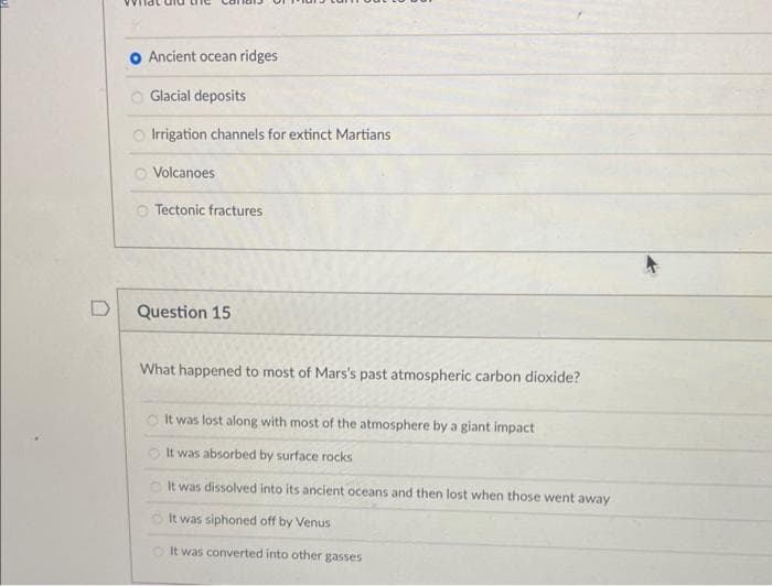 D
Ancient ocean ridges
Glacial deposits
Irrigation channels for extinct Martians
Volcanoes
Tectonic fractures
Question 15
What happened to most of Mars's past atmospheric carbon dioxide?
It was lost along with most of the atmosphere by a giant impact
It was absorbed by surface rocks
It was dissolved into its ancient oceans and then lost when those went away
It was siphoned off by Venus
It was converted into other gasses