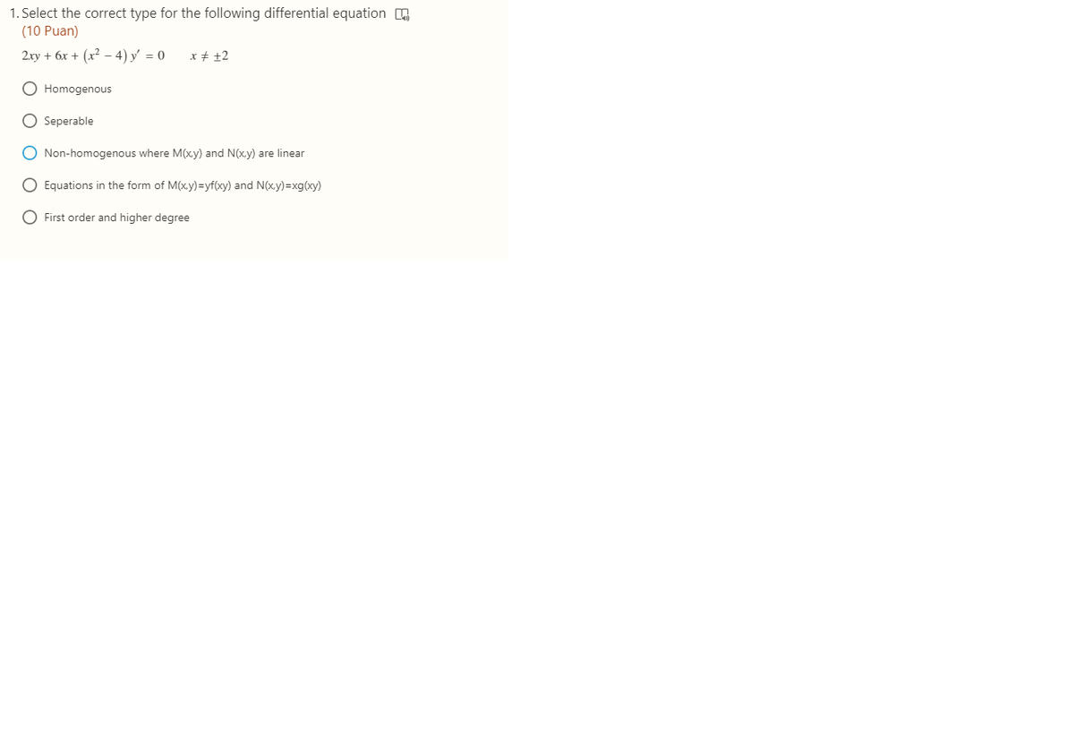 1. Select the correct type for the following differential equation
(10 Puan)
2xy + 6x + (x² – 4) y = 0
x # ±2
O Homogenous
O Seperable
O Non-homogenous where M(xy) and N(xy) are linear
O Equations in the form of M(x.y)=yf(xy) and N(x.y)=xg(xy)
O First order and higher degree
