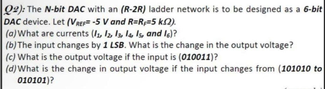 |Q2): The N-bit DAC with an (R-2R) ladder network is to be designed as a 6-bit
DAC device. Let (VREF= -5 V and R=R;=5 k2).
(a)What are currents (I, I2, 13, la, Is, and I6)?
(b)The input changes by 1 LSB. What is the change in the output voltage?
(c) What is the output voltage if the input is (010011)?
(d)What is the change in output voltage if the input changes from (101010 to
010101)?
