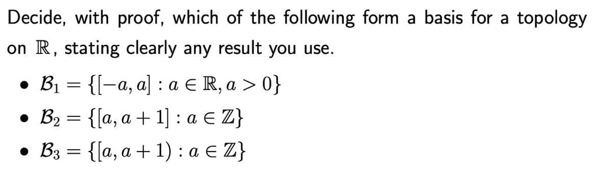 Decide, with proof, which of the following form a basis for a topology
on R, stating clearly any result you use.
• B₁ = {[-a, a] : a € R, a > 0}
• B₂ = {[a, a + 1] : a € Z}
● B3 = {[a, a + 1) : a € Z}