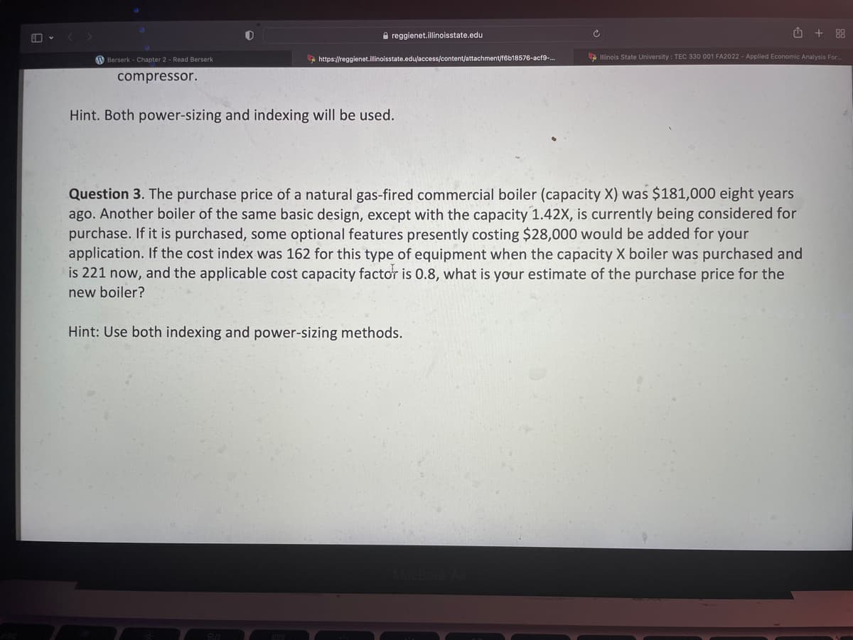 Berserk - Chapter 2- Read Berserk
compressor.
reggienet.illinoisstate.edu
https://reggienet.illinoisstate.edu/access/content/attachment/f6b18576-acf9-...
Hint. Both power-sizing and indexing will be used.
Ć
+
Question 3. The purchase price of a natural gas-fired commercial boiler (capacity X) was $181,000 eight years
ago. Another boiler of the same basic design, except with the capacity 1.42X, is currently being considered for
purchase. If it is purchased, some optional features presently costing $28,000 would be added for your
application. If the cost index was 162 for this type of equipment when the capacity X boiler was purchased and
is 221 now, and the applicable cost capacity factor is 0.8, what is your estimate of the purchase price for the
new boiler?
Hint: Use both indexing and power-sizing methods.
88
Illinois State University: TEC 330 001 FA2022 - Applied Economic Analysis For...