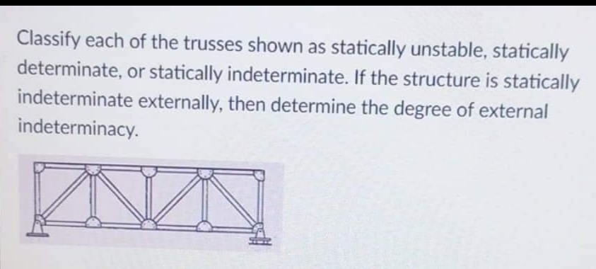 Classify each of the trusses shown as statically unstable, statically
determinate, or statically indeterminate. If the structure is statically
indeterminate externally, then determine the degree of external
indeterminacy.
