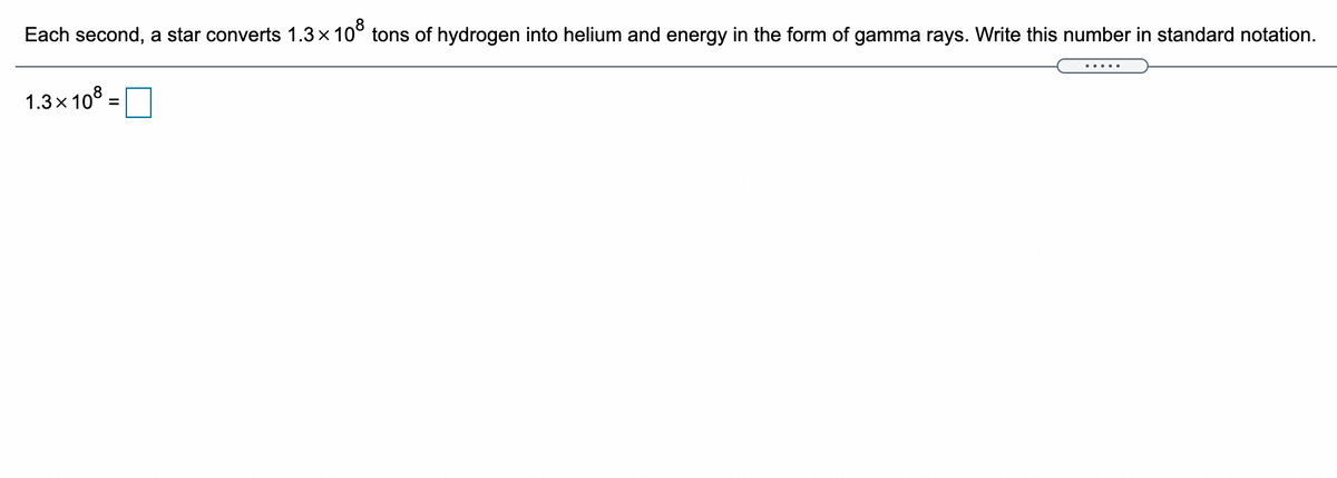 Each second, a star converts 1.3x 10° tons of hydrogen into helium and energy in the form of gamma rays. Write this number in standard notation.
1.3x 10° =
