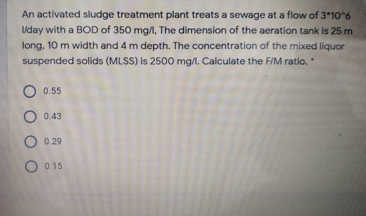 An activated sludge treatment plant treats a sewage at a flow of 3*10^6
I/day with a BOD of 350 mg/I, The dimension of the aeration tank is 25 m
long, 10 m width and 4 m depth. The concentration of the mixed liquor
suspended solids (MLSS) is 2500 mg/l. Calculate the F/M ratio.
O 0.55
О 0.43
O 0.29
О 0.15
