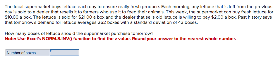 The local supermarket buys lettuce each day to ensure really fresh produce. Each morning, any lettuce that is left from the previous
day is sold to a dealer that resells it to farmers who use it to feed their animals. This week, the supermarket can buy fresh lettuce for
$10.00 a box. The lettuce is sold for $21.00 a box and the dealer that sells old lettuce is willing to pay $2.00 a box. Past history says
that tomorrow's demand for lettuce averages 262 boxes with a standard deviation of 43 boxes.
How many boxes of lettuce should the supermarket purchase tomorrow?
Note: Use Excel's NORM.S.INV() function to find the z value. Round your answer to the nearest whole number.
Number of boxes