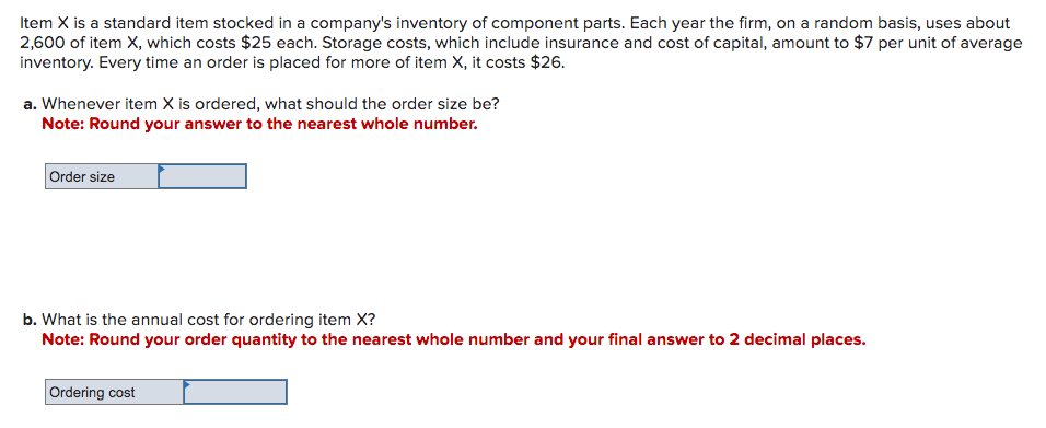 Item X is a standard item stocked in a company's inventory of component parts. Each year the firm, on a random basis, uses about
2,600 of item X, which costs $25 each. Storage costs, which include insurance and cost of capital, amount to $7 per unit of average
inventory. Every time an order is placed for more of item X, it costs $26.
a. Whenever item X is ordered, what should the order size be?
Note: Round your answer to the nearest whole number.
Order size
b. What is the annual cost for ordering item X?
Note: Round your order quantity to the nearest whole number and your final answer to 2 decimal places.
Ordering cost