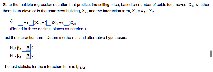 State the multiple regression equation that predicts the selling price, based on number of cubic feet moved, X₁, whether
there is an elevator in the apartment building, X₂, and the interaction term, X3 =X₁XX₂.
Ŷ₁ = + X₁ + X₂i + (X3i
(Round to three decimal places as needed.)
Test the interaction term. Determine the null and alternative hypotheses.
Ho: B3
H₁: B3
0
0
The test statistic for the interaction term is tSTAT
=
1
