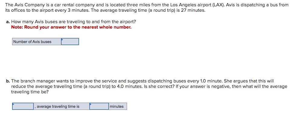 The Avis Company is a car rental company and is located three miles from the Los Angeles airport (LAX). Avis is dispatching a bus from
its offices to the airport every 3 minutes. The average traveling time (a round trip) is 27 minutes.
a. How many Avis buses are traveling to and from the airport?
Note: Round your answer to the nearest whole number.
Number of Avis buses
b. The branch manager wants to improve the service and suggests dispatching buses every 1.0 minute. She argues that this will
reduce the average traveling time (a round trip) to 4.0 minutes. Is she correct? If your answer is negative, then what will the average
traveling time be?
average traveling time is
minutes