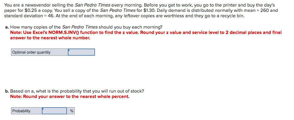 You are a newsvendor selling the San Pedro Times every morning. Before you get to work, you go to the printer and buy the day's
paper for $0.25 a copy. You sell a copy of the San Pedro Times for $1.30. Daily demand is distributed normally with mean = 260 and
standard deviation = 46. At the end of each morning, any leftover copies are worthless and they go to a recycle bin.
a. How many copies of the San Pedro Times should you buy each morning?
Note: Use Excel's NORM.S.INV() function to find the z value. Round your z value and service level to 2 decimal places and final
answer to the nearest whole number.
Optimal order quantity
b. Based on a, what is the probability that you will run out of stock?
Note: Round your answer to the nearest whole percent.
Probability
%