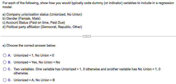 For each of the following, show how you would typically code dummy (or indicator) variables to include in a regression
model.
a) Company unionization status (Unionized, No Union)
b) Gender (Female, Male)
c) Account Status (Paid on time, Past Due)
d) Political party affiliation (Democrat, Republic, Other)
a) Choose the correct answer below.
O A. Unionized = 1, No Union = 0
O B. Unionized = Yes, No Union = No
OC. Two variables. One variable has Unionized = 1, 0 otherwise and another variable has No Union = 1,0
otherwise.
O D. Unionized = A, No Union = B