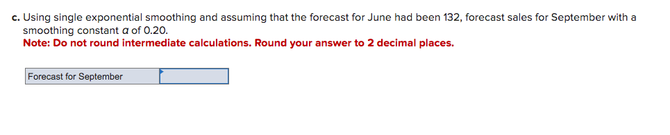 c. Using single exponential smoothing and assuming that the forecast for June had been 132, forecast sales for September with a
smoothing constant a of 0.20.
Note: Do not round intermediate calculations. Round your answer to 2 decimal places.
Forecast for September