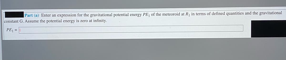 Part (a) Enter an expression for the gravitational potential energy PE, of the meteoroid at R in terms of defined quantities and the gravitational
constant G. ASsume the potential energy is zero at infinity.
PE =
