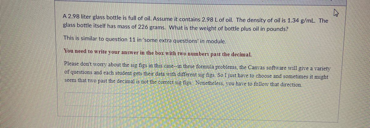 A 2.98 liter glass bottle is full of oil. Assume it contains 2.98 L of oil. The density of oil is 1.34 g/mL. The
glass bottle itself has mass of 226 grams. What is the weight of bottle plus oil in pounds?
This is similar to question 11 in 'some extra questions' in module.
You need to write your answer in the box with two numbers past the decimal.
Please don't worry about the sig figs in this case--in these formula problems, the Canvas software will give a variety
of questions and each student gets their data with different sig figs. So I just have to choose and sometimes it might
seem that two past the decimal is not the correct sig figs. Nonetheless, you have to follow that direction.
