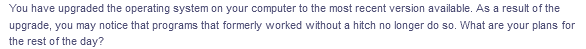 You have upgraded the operating system on your computer to the most recent version available. As a result of the
upgrade, you may notice that programs that formerly worked without a hitch no longer do so. What are your plans for
the rest of the day?
