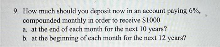 9. How much should you deposit now in an account paying 6%,
compounded monthly in order to receive $1000
a. at the end of each month for the next 10 years?
b. at the beginning of each month for the next 12 years?