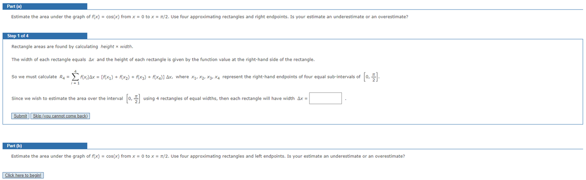 Part (a)
Estimate the area under the graph of f(x) = cos(x) from x = 0 to x = π/2. Use four approximating rectangles and right endpoints. Is your estimate an underestimate or an overestimate?
Step 1 of 4
Rectangle areas are found by calculating height x width.
The width of each rectangle equals Ax and the height of each rectangle is given by the function value at the right-hand side of the rectangle.
So we must calculate R₁ =
i = 1
F(x;)Ax = [f(x1) + f(x₂) + f(x3) + f(x4)] Ax, where x₁, X2, X3, X4 represent the right-hand endpoints of four equal sub-intervals of [0,1].
Since we wish to estimate the area over the interval [0, using 4 rectangles of equal widths, then each rectangle will have width 4x =
Submit Skip (you cannot come back)
Click here to begin!
Part (b)
Estimate the area under the graph of f(x) = cos(x) from x = 0 to x = π/2. Use four approximating rectangles and left endpoints. Is your estimate an underestimate or an overestimate?