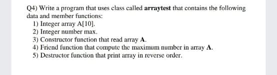 Q4) Write a program that uses class called arraytest that contains the following
data and member functions:
1) Integer array A[10].
2) Integer number max.
3) Constructor function that read array A.
4) Fricnd function that compute the maximum number in array A.
5) Destructor function that print array in reverse order.
