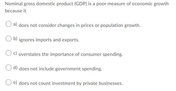 Nominal gross domestic product (GDP) is a poor measure of economic growth
because it
a) does not consider changes in prices or population growth.
b) ignores imports and exports.
O) overstates the importance of consumer spending.
O d) does not include government spending.
O e) does not count investment by private businesses.
