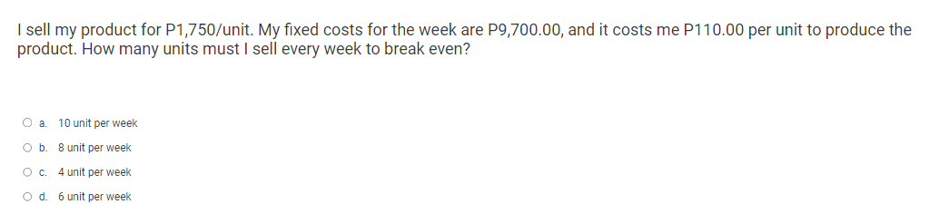 I sell my product for P1,750/unit. My fixed costs for the week are P9,700.00, and it costs me P110.00 per unit to produce the
product. How many units must I sell every week to break even?
O a 10 unit per week
O b. 8 unit per week
O C.
4 unit per week
O d. 6 unit per week