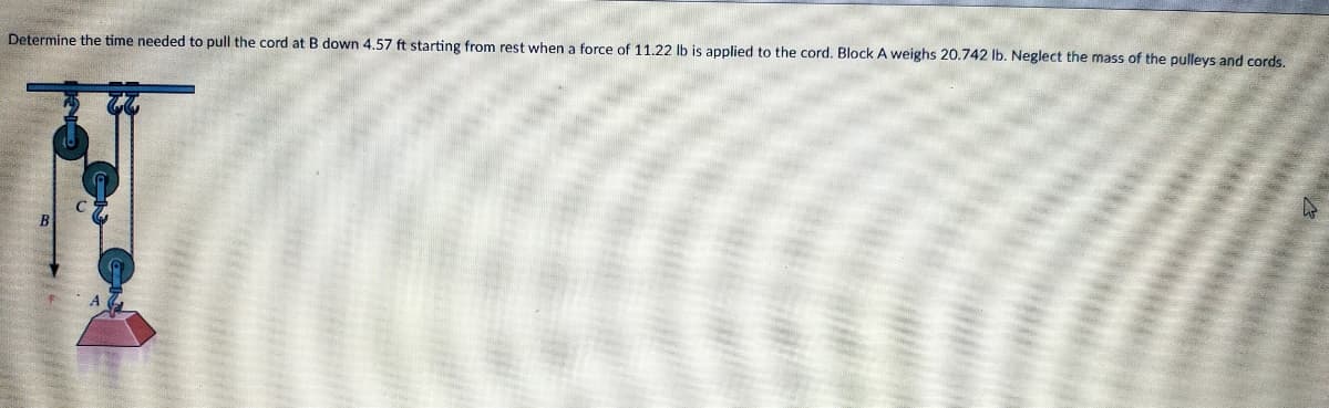 Determine the time needed to pull the cord at B down 4.57 ft starting from rest when a force of 11.22 lb is applied to the cord. Block A weighs 20.742 lb. Neglect the mass of the pulleys and cords.
