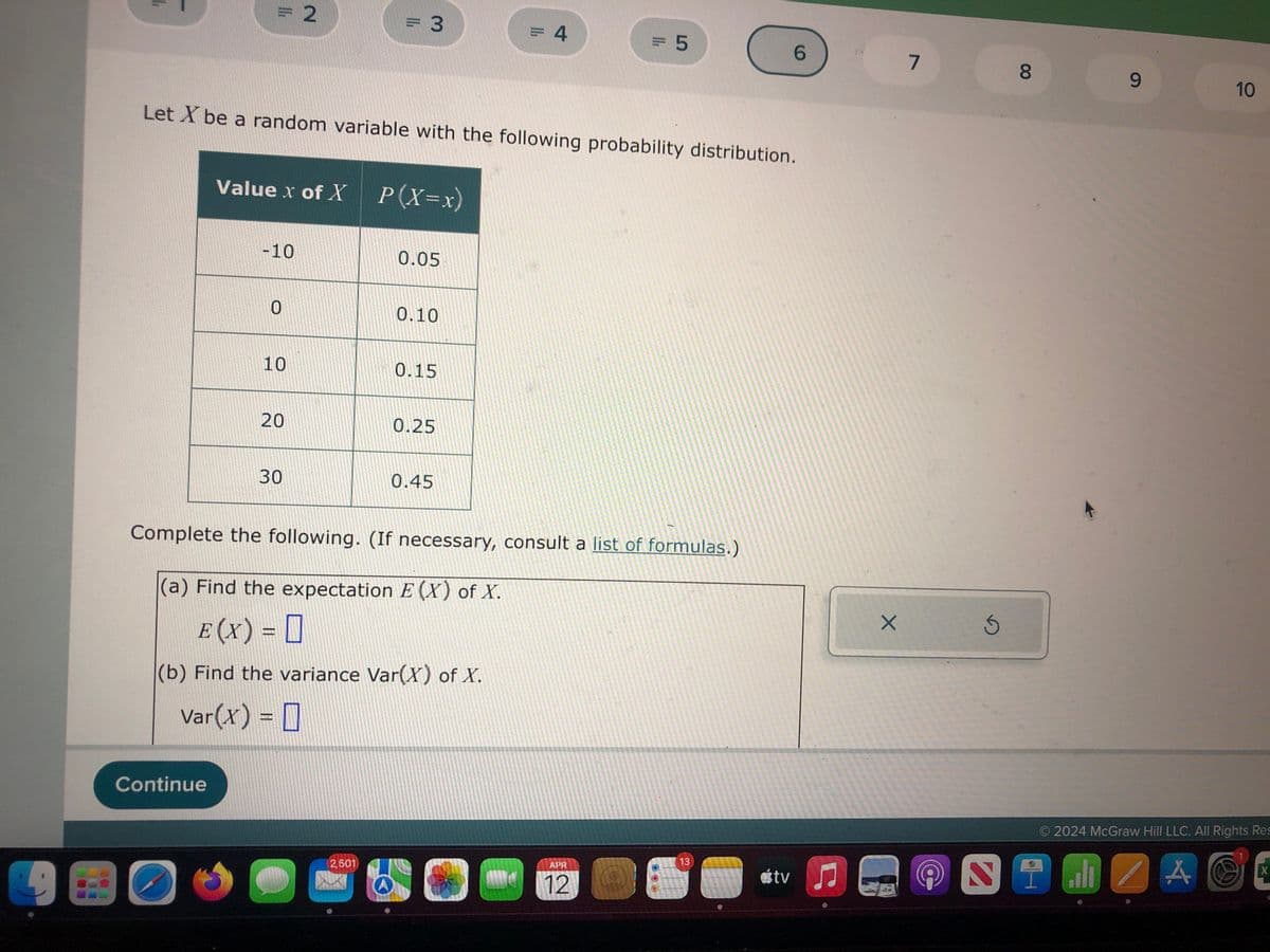 =2
= 3
= 4
= 5
6
7
8
00
Let X be a random variable with the following probability distribution.
Value x of X | P(X=x)
-10
0.05
0
0.10
10
0.15
20
0.25
30
0.45
Complete the following. (If necessary, consult a list of formulas.)
(a) Find the expectation E(X) of X.
E (X) = ☐
(b) Find the variance Var(X) of X.
Var(x) = ☐
Continue
13
APR
2.501
tv
12
X
9
10
© 2024 McGraw Hill LLC. All Rights Res
A
X