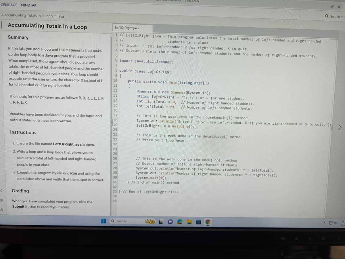 CENGAGE MINDTAP
4-Accumulating Totals in a Loop in Java
Accumulating Totals in a Loop
f
Ⓡ
Summary
In this lab, you add a loop and the statements that make
up the loop body to a Java program that is provided.
When completed, the program should calculate two
totals: the number of left-handed people and the number
of right-handed people in your class. Your loop should
execute until the user enters the character X instead of L
for left-handed or R for right-handed.
The inputs for this program are as follows: R, R, R, L.L.L. R.
L, R, R, L, X
Variables have been declared for you, and the input and
output statements have been written.
Instructions
1. Ensure the file named LeftOrRight.java is open.
2. Write a loop and a loop body that allows you to
calculate a total of left-handed and right-handed
people in your class.
3. Execute the program by clicking Run and using the
data listed above and verify that the output is correct.
Grading
When you have completed your program, click the
Submit button to record your score.
LeftOrRight.java
1 // LeftOrRight.java
2 //
3 // Input: L for left-handed; R for right handed; X to quit.
4 // Output: Prints the number of left-handed students and the number of right-handed students.
5
6 import java.util.Scanner;
7
8 public class LeftorRight
9 {
10
11
12
13
14
15
16
17
18
19
20
21
22
23
24
25
26
27
28
29
This program calculates the total number of left-handed and right-handed
students in a class.
Q Search
public static void main(String args[])
{
-55933258
Scanner s = new Scanner (System.in);
String leftOrRight = ""; // L or R for one student.
// Number of right-handed students.
// Number of left-handed students.
int rightTotal = 0;
int leftTotal = 0;
// This is the work done in the housekeeping () method
System.out.println("Enter L if you are left-handed, R if you are right-handed or X to quit.");
leftOrRight=s.nextLine();
// This is the work done in the detailLoop() method
// Write your loop here.
// This is the work done in the endOfJob() method
// Output number of left or right-handed students.
30
System.exit(0);
31 } // End of main() method.
32
System.out.println("Number of left-handed students: " + leftTotal);
of right-handed students: "rightTotal);
System.out.println("Number
33} // End of LeftOrRight class.
34
35
4/4
500
*
Q Search this
☆
A
>_
11:
10/2