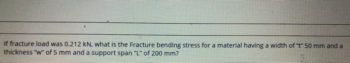 If fracture load was 0.212 kN, what is the Fracture bending stress for a material having a width of "t" 50 mm and a
thickness "w" of 5 mm and a support span "L" of 200 mm?
