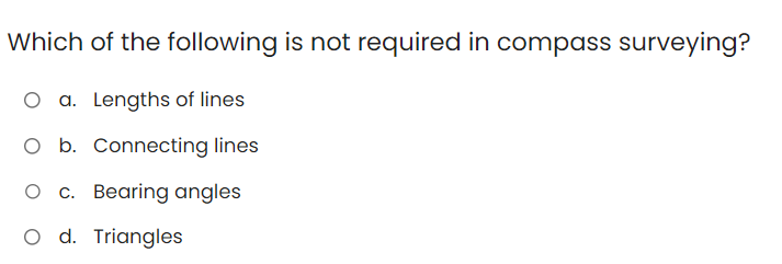 Which of the following is not required in compass surveying?
O a. Lengths of lines
O b. Connecting lines
O c. Bearing angles
O d. Triangles