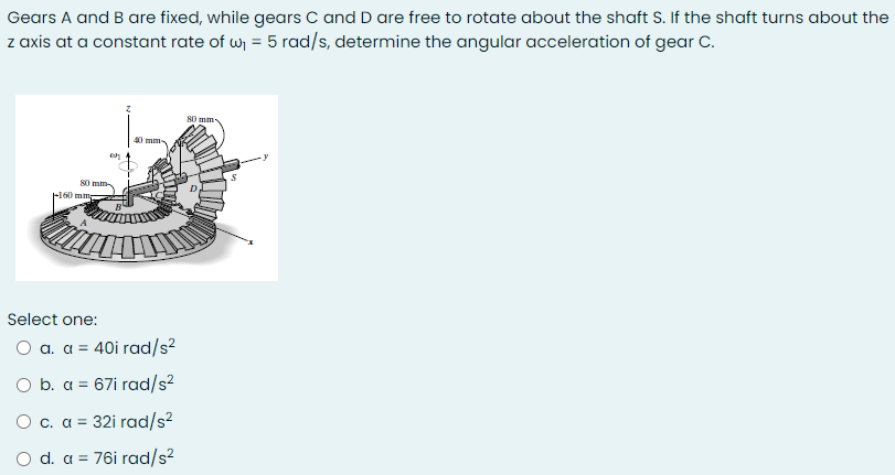 Gears A and B are fixed, while gears C and D are free to rotate about the shaft S. If the shaft turns about the
z axis at a constant rate of w = 5 rad/s, determine the angular acceleration of gear C.
80 mm-
40 mm
80 mm
Fl60 mmg
Select one:
O a. a = 40i rad/s?
O b. a = 67i rad/s?
O c. a = 32i rad/s?
%3!
O d. a = 76i rad/s²
%3D
