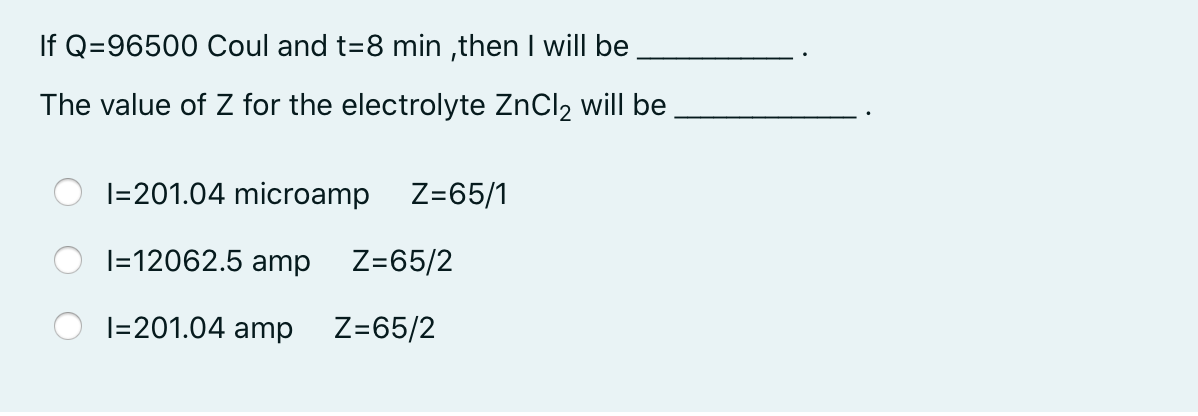 If Q=96500 Coul and t=8 min ,then I will be
The value of Z for the electrolyte ZnCl2 will be
I=201.04 microamp
Z=65/1
|=12062.5 amp
Z=65/2
I=201.04 amp
Z=65/2
