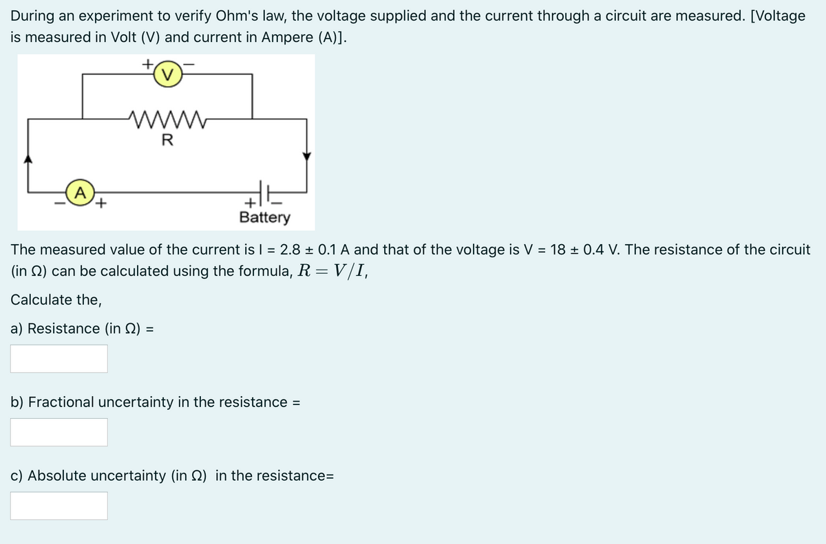 During an experiment to verify Ohm's law, the voltage supplied and the current through a circuit are measured. [Voltage
is measured in Volt (V) and current in Ampere (A)].
V
www
R
A
Battery
The measured value of the current is I = 2.8 ± 0.1 A and that of the voltage is V = 18 ± 0.4 V. The resistance of the circuit
%3D
%3D
(in Q) can be calculated using the formula, R =V/I,
Calculate the,
a) Resistance (in Q) =
b) Fractional uncertainty in the resistance =
c) Absolute uncertainty (in 2) in the resistance=
