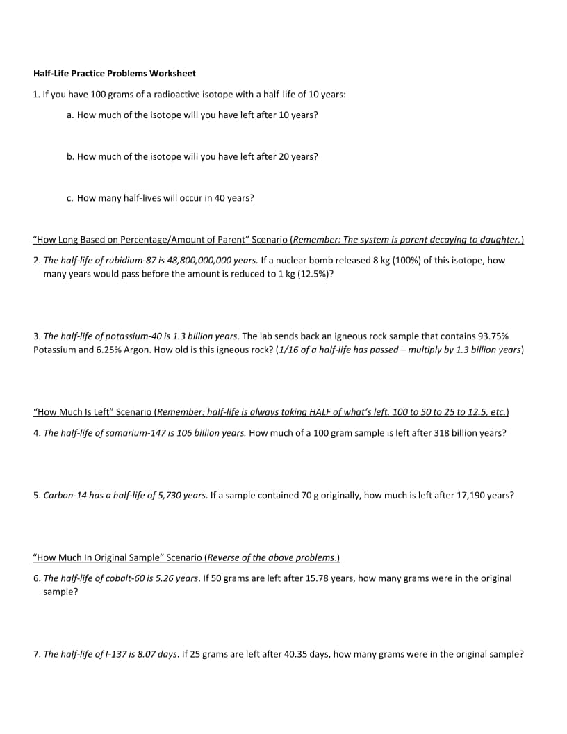 Half-Life Practice Problems Worksheet
1. If you have 100 grams of a radioactive isotope with a half-life of 10 years:
a. How much of the isotope will you have left after 10 years?
b. How much of the isotope will you have left after 20 years?
c. How many half-lives will occur in 40 years?
"How Long Based on Percentage/Amount of Parent" Scenario (Remember: The system is parent decaying to daughter.)
2. The half-life of rubidium-87 is 48,800,000,000 years. If a nuclear bomb released 8 kg (100%) of this isotope, how
many years would pass before the amount is reduced to 1 kg (12.5%)?
3. The half-life of potassium-40 is 1.3 billion years. The lab sends back an igneous rock sample that contains 93.75%
Potassium and 6.25% Argon. How old is this igneous rock? (1/16 of a half-life has passed – multiply by 1.3 billion years)
"How Much Is Left" Scenario (Remember: half-life is always taking HALF of what's left. 100 to 50 to 25 to 12.5, etc.)
4. The half-life of samarium-147 is 106 billion years. How much of a 100 gram sample is left after 318 billion years?
5. Carbon-14 has a half-life of 5,730 years. If a sample contained 70 g originally, how much is left after 17,190 years?
"How Much In Original Sample" Scenario (Reverse of the above problems.)
6. The half-life of cobalt-60 is 5.26 years. If 50 grams are left after 15.78 years, how many grams were in the original
sample?
7. The half-life of l-137 is 8.07 days. If 25 grams are left after 40.35 days, how many grams were in the original sample?
