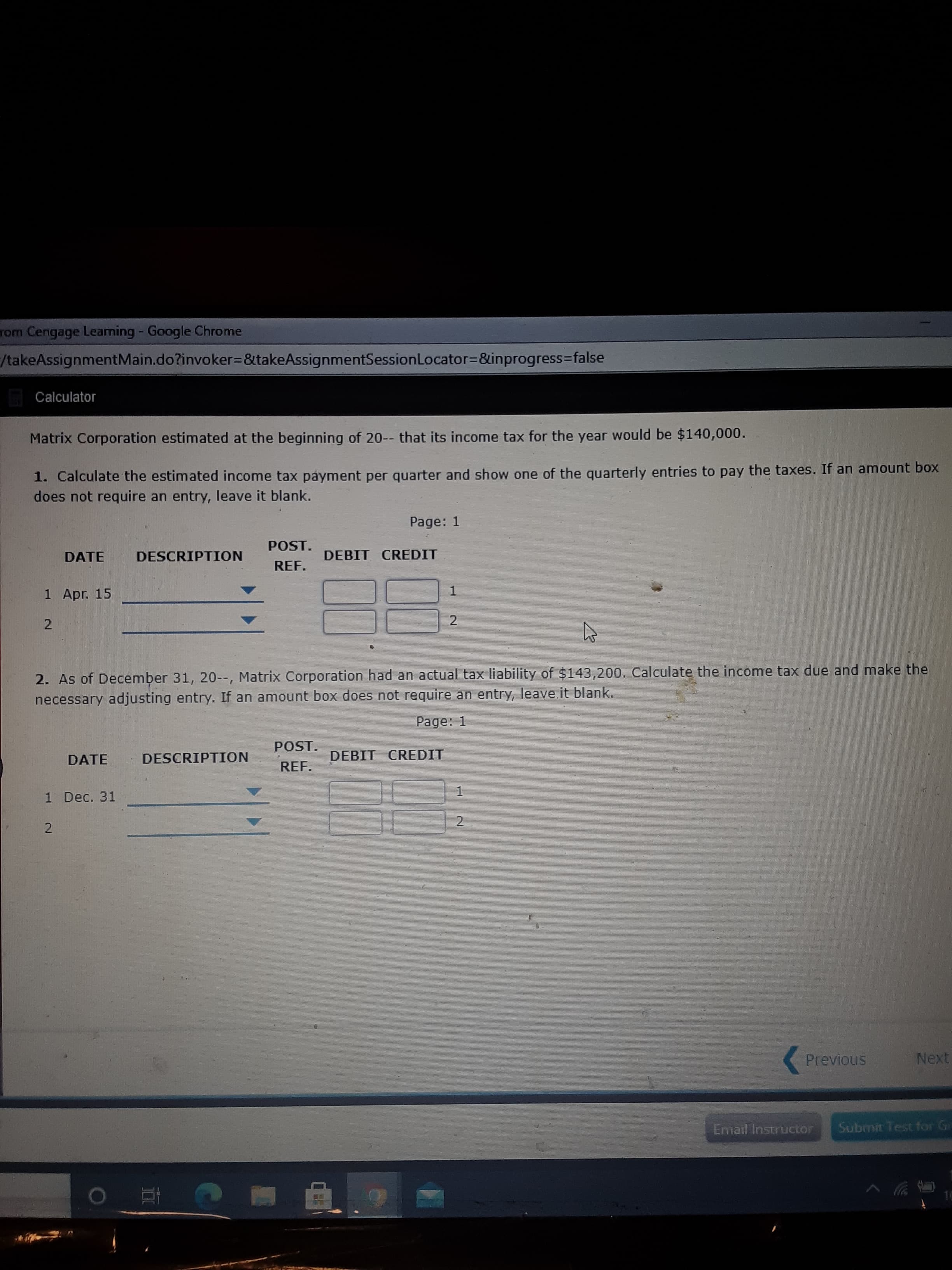Matrix Corporation estimated at the beginning of 20-- that its income tax for the year would be $140,000.
1. Calculate the estimated income tax payment per quarter and show one of the quarterly entries to pay the taxes. If an amount box
does not require an entry, leave it blank.
Page: 1
POST.
DATE
DESCRIPTION
DEBIT CREDIT
REF.
1 Apr. 15
1
2. As of December 31, 20--, Matrix Corporation had an actual tax liability of $143,200. Calculate the income tax due and make the
necessary adjusting entry. If an amount box does not require an entry, leave.it blank.
Page: 1
POST.
DATE
DESCRIPTION
DEBIT CREDIT
REF.
1 Dec. 31
2
2.
