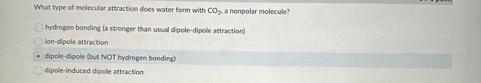 What type of molecular attraction does water form with CO₂, a nonpolar molecule?
hydrogen bonding (a stronger than usual dipole-dipole attraction)
ion-dipole attraction
O dipole-dipole (but NOT hydrogen bonding)
dipole-induced dipole attraction