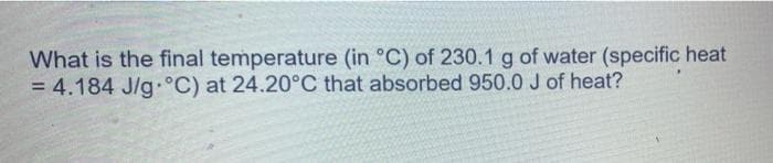 What is the final temperature (in °C) of 230.1 g of water (specific heat
= 4.184 J/g°C) at 24.20°C that absorbed 950.0 J of heat?
%3D
