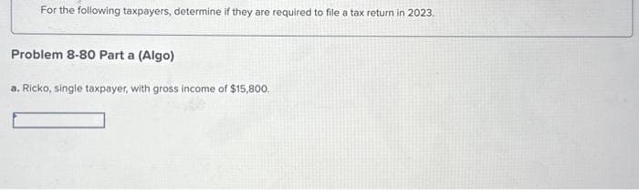 For the following taxpayers, determine if they are required to file a tax return in 2023.
Problem 8-80 Part a (Algo)
a. Ricko, single taxpayer, with gross income of $15,800.