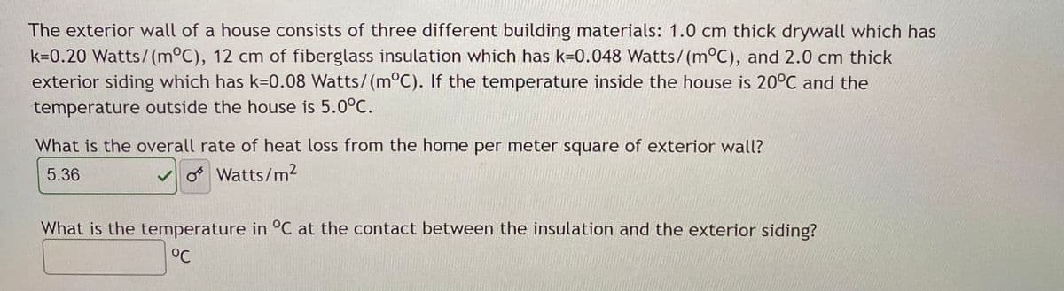 The exterior wall of a house consists of three different building materials: 1.0 cm thick drywall which has
k=0.20 Watts/(m°C), 12 cm of fiberglass insulation which has k=0.048 Watts/(m°C), and 2.0 cm thick
exterior siding which has k=0.08 Watts/(m°C). If the temperature inside the house is 20°C and the
temperature outside the house is 5.0°C.
What is the overall rate of heat loss from the home per meter square of exterior wall?
5.36
o Watts/m2
What is the temperature in °C at the contact between the insulation and the exterior siding?
°C
