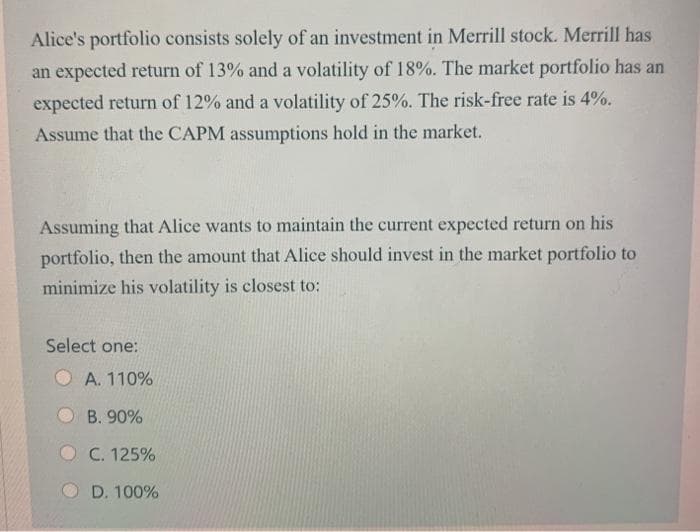 Alice's portfolio consists solely of an investment in Merrill stock. Merrill has
an expected return of 13% and a volatility of 18%. The market portfolio has an
expected return of 12% and a volatility of 25%. The risk-free rate is 4%.
Assume that the CAPM assumptions hold in the market.
Assuming that Alice wants to maintain the current expected return on his
portfolio, then the amount that Alice should invest in the market portfolio to
minimize his volatility is closest to:
Select one:
O A. 110%
O B. 90%
C. 125%
D. 100%
