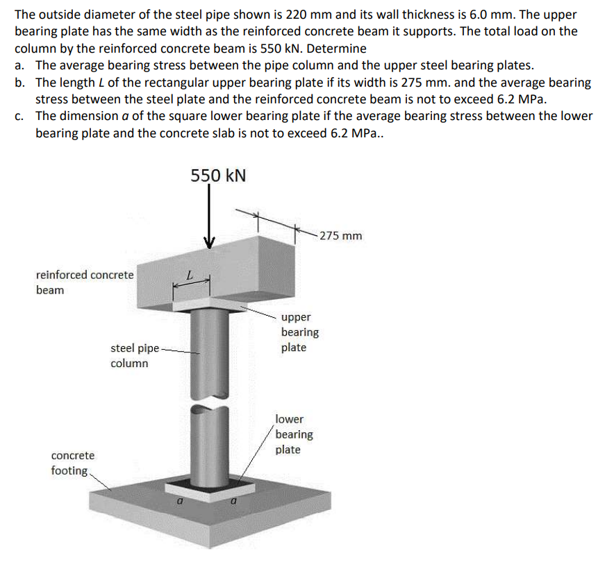 The outside diameter of the steel pipe shown is 220 mm and its wall thickness is 6.0 mm. The upper
bearing plate has the same width as the reinforced concrete beam it supports. The total load on the
column by the reinforced concrete beam is 550 kN. Determine
a. The average bearing stress between the pipe column and the upper steel bearing plates.
b. The length L of the rectangular upper bearing plate if its width is 275 mm. and the average bearing
stress between the steel plate and the reinforced concrete beam is not to exceed 6.2 MPa.
c. The dimension a of the square lower bearing plate if the average bearing stress between the lower
bearing plate and the concrete slab is not to exceed 6.2 MPa..
550 kN
-275 mm
reinforced concrete
beam
upper
bearing
plate
steel pipe -
column
lower
bearing
plate
concrete
footing.
