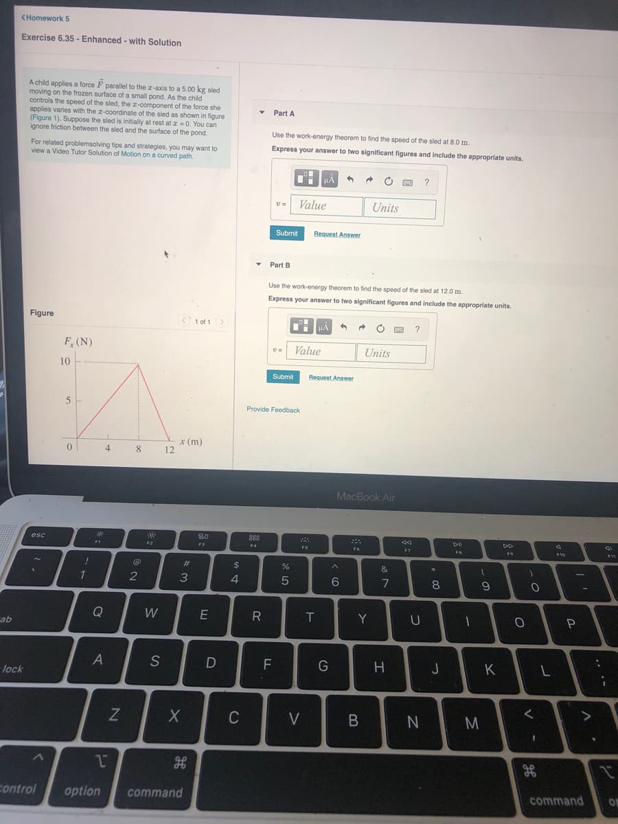 <Homework 5
Exercise 6.35 - Enhanced - with Solution
A child applies a force F parallel to the z-axis to a 5.00 kg sled
moving on the frozen surface of a small pond. As the child
controls the speed of the sled, the z-component of the force she
applies varies with the z-coordinate of the sled as shown in figqure
(Figure 1). Suppose the sled is initially at rest at z = 0. You can
ignore friction between the sled and the surface of the pond.
Part A
Use the work-energy theorem to find the speed of the sled at 8.0 m.
For related problemsolving tips and strategies, you may want to
view a Video Tutor Solution of Motion on a curved path.
Express your answer to two significant figures and include the appropriate units.
TH HẢ
?
Value
Units
Submit
Request Answer
Part B
Use the work-energy theorem to find the speed of the sled at 12.0 m.
Express your answer to two significant figures and include the appropriate units.
Figure
< 1 of 1
HA
回 ?
F (N)
Value
Units
10
Submit
Request Answer
Provide Feedback
x (m)
12
4
MacBook Air
80
888
F4
esc
DII
FI
F2
F3
F5
F6
F7
FB
F10
!
23
%24
%
&
3
4.
7
8
9
Q
W
Y
ab
S
D
F
G
J
K
lock
V
3.
control
option
command
command
OF
.. ·-
I
B
CU
ZN
