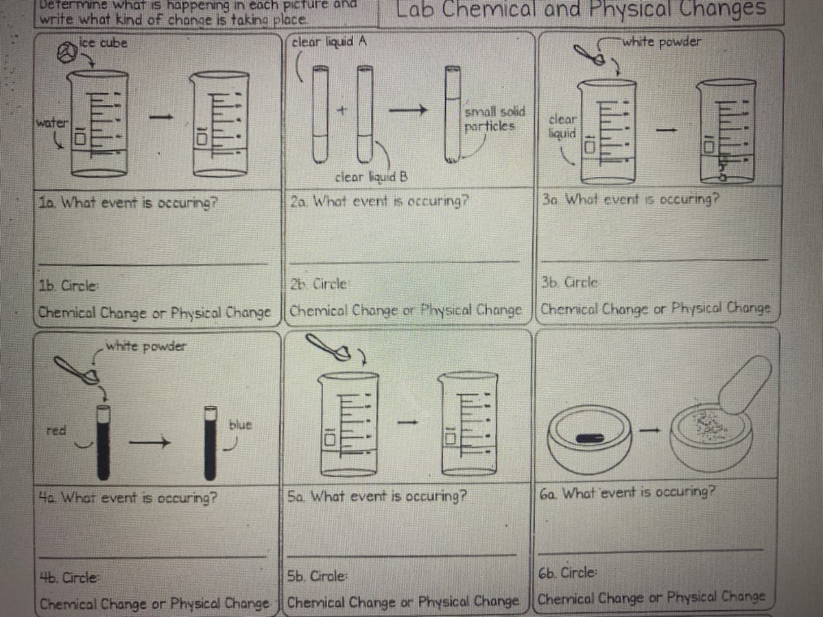 Defermine what is happening in each picture and
write what kind of change is taking place.
Lab Chemical and Physical Changes
ice cube
clear liquid A
white powder
small solid
particles
water
clear
liquid
clear liquid B
2a. What event is occuring?
1a What event is occuring?
3a What event is occuring?
1ь Circle
2b. Circle
3b Circle
Chemical Change or Physical Change Chemical Change or Physical Change Chemical Change or Physical Change
white powder
blue
red
4a What event is occuring?
Sa What event is occuring?
Ga What 'event is occuring?
4b. Circle
5b. Circle:
6ь. Circle
Chemical Change or Physical Change Chermical Change or Physical Change Chemical Change or Physical Change
Iロ
10
