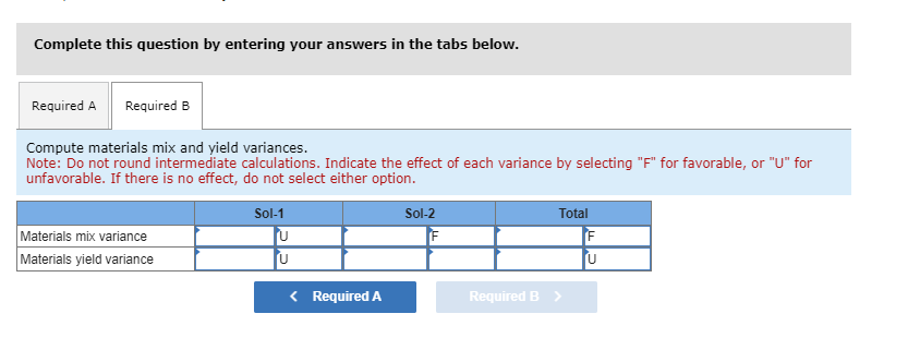 Complete this question by entering your answers in the tabs below.
Required A Required B
Compute materials mix and yield variances.
Note: Do not round intermediate calculations. Indicate the effect of each variance by selecting "F" for favorable, or "U" for
unfavorable. If there is no effect, do not select either option.
Materials mix variance
Materials yield variance
Sol-1
U
U
< Required A
Sol-2
Total
Required B >
F
U
