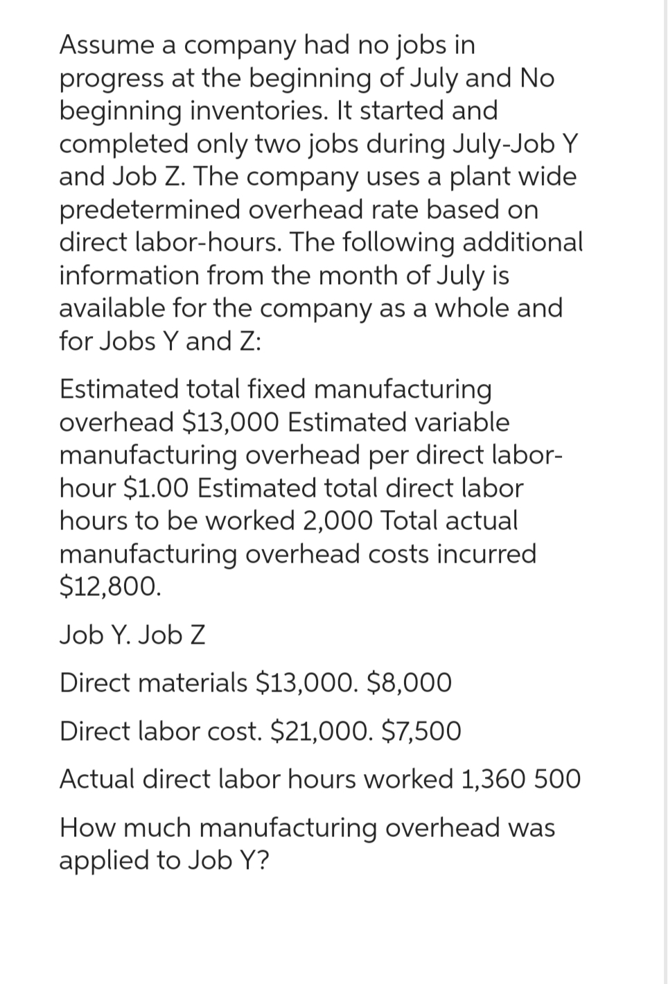 Assume a company had no jobs in
progress at the beginning of July and No
beginning inventories. It started and
completed only two jobs during July-Job Y
and Job Z. The company uses a plant wide
predetermined overhead rate based on
direct labor-hours. The following additional
information from the month of July is
available for the company as a whole and
for Jobs Y and Z:
Estimated total fixed manufacturing
overhead $13,000 Estimated variable
manufacturing overhead per direct labor-
hour $1.00 Estimated total direct labor
hours to be worked 2,000 Total actual
manufacturing overhead costs incurred
$12,800.
Job Y. Job Z
Direct materials $13,000. $8,000
Direct labor cost. $21,000. $7,500
Actual direct labor hours worked 1,360 500
How much manufacturing overhead was
applied to Job Y?