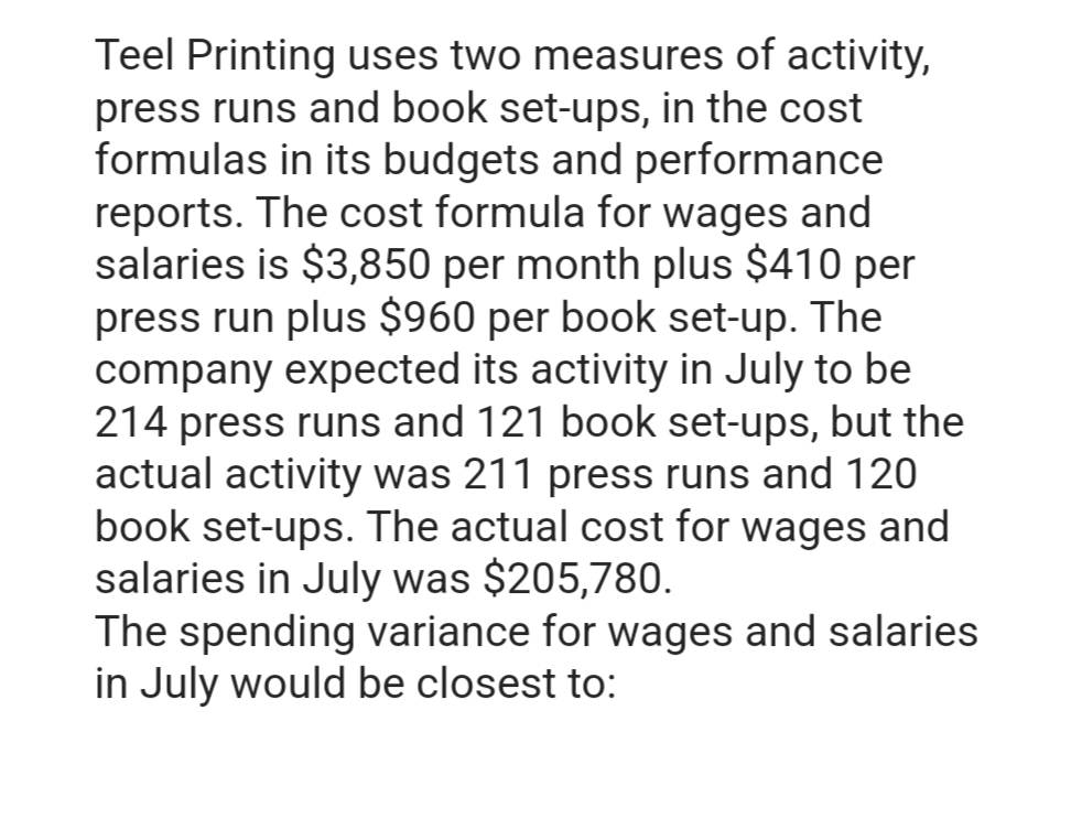 Teel Printing uses two measures of activity,
press runs and book set-ups, in the cost
formulas in its budgets and performance
reports. The cost formula for wages and
salaries is $3,850 per month plus $410 per
press run plus $960 per book set-up. The
company expected its activity in July to be
214 press runs and 121 book set-ups, but the
actual activity was 211 press runs and 120
book set-ups. The actual cost for wages and
salaries in July was $205,780.
The spending variance for wages and salaries
in July would be closest to: