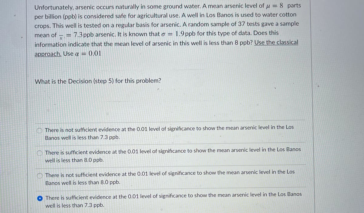 Unfortunately, arsenic occurs naturally in some ground water. A mean arsenic level of u = 8 parts
per billion (ppb) is considered safe for agricultural use. A well in Los Banos is used to water cotton
crops. This well is tested on a regular basis for arsenic. A random sample of 37 tests gave a sample
mean of
= 7.3ppb arsenic. It is known that o = 1.9 ppb for this type of data. Does this
information indicate that the mean level of arsenic in this well is less than 8 ppb? Use the classical
approach. Use a = 0.01
What is the Decision (step 5) for this problem?
There is not sufficient evidence at the 0.01 level of significance to show the mean arsenic level in the Los
Banos well is less than 7.3 ppb.
O There is sufficient evidence at the 0.01 level of significance to show the mean arsenic level in the Los Banos
well is less than 8.0 ppb.
There is not sufficient evidence at the 0.01 level of significance to show the mean arsenic level in the Los
Banos well is less than 8.0 ppb.
O There is sufficient evidence at the 0.01 level of significance to show the mean arsenic level in the Los Banos
well is less than 7.3 ppb.
