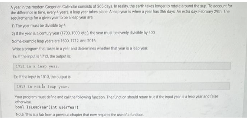 A year in the modern Gregorian Calendar consists of 365 days. In reality, the earth takes longer to rotate around the sun. To account for
the difference in time, every 4 years, a leap year takes place. A leap year is when a year has 366 days: An extra day, February 29th. The
requirements for a given year to be a leap year are:
1) The year must be divisible by 4
2) If the year is a century year (1700, 1800, etc.), the year must be evenly divisible by 400
Some example leap years are 1600, 1712, and 2016.
Write a program that takes in a year and determines whether that year is a leap year.
Ex: If the input is 1712, the output is
a leap year.
1712
Ex: If the input is 1913, the output is:
1913 is not la leap year.
Your program must define and call the following function. The function should return true if the input year is a leap year and false
otherwise.
bool IsLeapYear(int userYear)
Note: This is a lab from a previous chapter that now requires the use of a function.