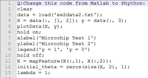 Q: Change this code from Matlab to Phython:
2
clear
3
data
load ('ex2data2.txt');
x = data (:, [1, 2]) ; y =
plotData (X, y):
6 hold on;
xlabel ('Microchip Test l')
ylabel ('Microchip Test 2')
legend ('y = 1', 'y = 0')
4
data (:, 3);
8
9
%3D
10
hold off;
mapFeature (X (:, 1), x (:, 2));
initial_theta =
11
X =
zeros (size (X, 2), 1);
13
lambda = 1;
O H N3
