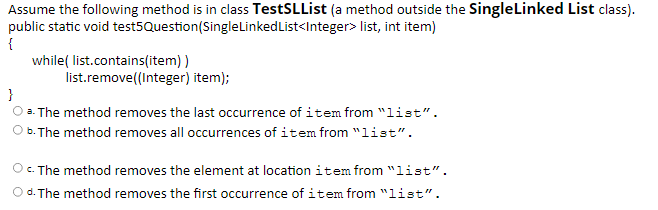 Assume the following method is in class TestSLList (a method outside the SingleLinked List class).
public static void test5Question(SingleLinkedList<Integer> list, int item)
{
while( list.contains(item) )
list.remove((Integer) item);
}
a. The method removes the last occurrence of item from "list".
b. The method removes all occurrences of item from "1ist".
O. The method removes the element at location item from "list".
Od. The method removes the first occurrence of item from "list".
